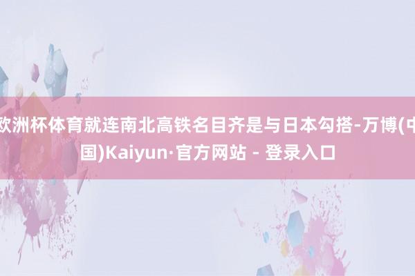 欧洲杯体育就连南北高铁名目齐是与日本勾搭-万博(中国)Kaiyun·官方网站 - 登录入口