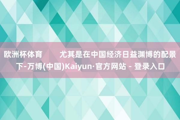 欧洲杯体育        尤其是在中国经济日益渊博的配景下-万博(中国)Kaiyun·官方网站 - 登录入口