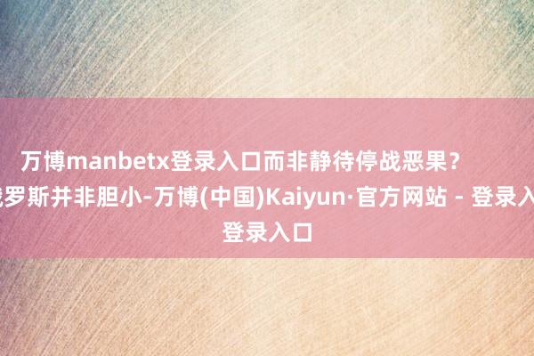 万博manbetx登录入口而非静待停战恶果？        俄罗斯并非胆小-万博(中国)Kaiyun·官方网站 - 登录入口