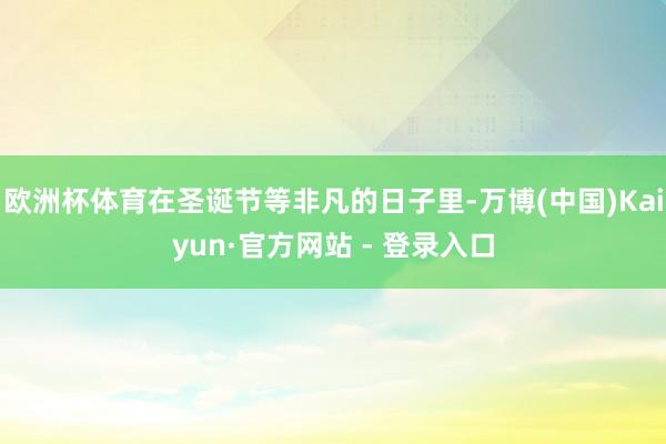 欧洲杯体育在圣诞节等非凡的日子里-万博(中国)Kaiyun·官方网站 - 登录入口