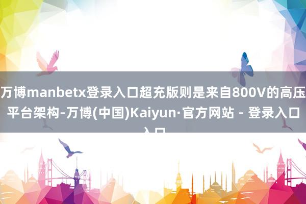 万博manbetx登录入口超充版则是来自800V的高压平台架构-万博(中国)Kaiyun·官方网站 - 登录入口