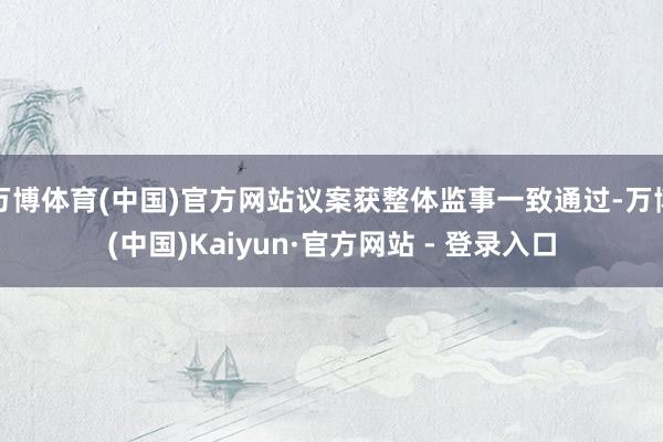 万博体育(中国)官方网站议案获整体监事一致通过-万博(中国)Kaiyun·官方网站 - 登录入口