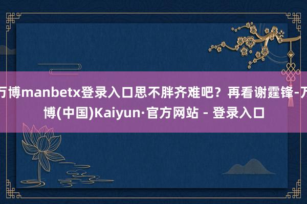 万博manbetx登录入口思不胖齐难吧？再看谢霆锋-万博(中国)Kaiyun·官方网站 - 登录入口