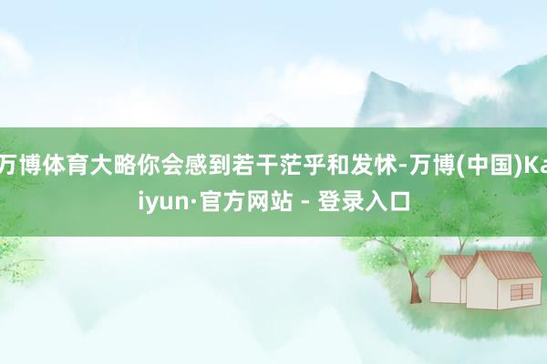 万博体育大略你会感到若干茫乎和发怵-万博(中国)Kaiyun·官方网站 - 登录入口