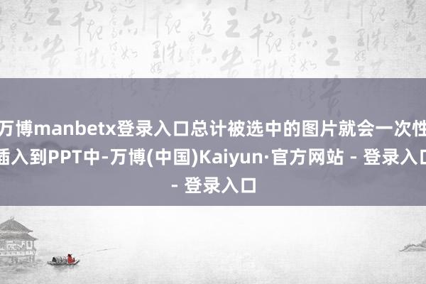 万博manbetx登录入口总计被选中的图片就会一次性插入到PPT中-万博(中国)Kaiyun·官方网站 - 登录入口