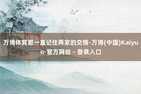 万博体育都一直记住两家的交情-万博(中国)Kaiyun·官方网站 - 登录入口