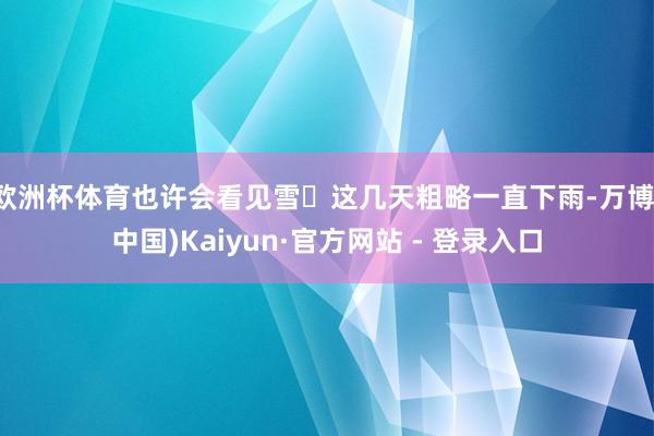 欧洲杯体育也许会看见雪 这几天粗略一直下雨-万博(中国)Kaiyun·官方网站 - 登录入口