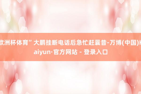 欧洲杯体育”大鹏挂断电话后急忙赶曩昔-万博(中国)Kaiyun·官方网站 - 登录入口