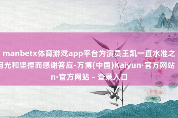 manbetx体育游戏app平台为演员王凯一直水准之上的挑戏目光和坚捏而感谢答应-万博(中国)Kaiyun·官方网站 - 登录入口