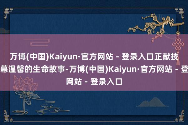 万博(中国)Kaiyun·官方网站 - 登录入口正献技着一幕幕温馨的生命故事-万博(中国)Kaiyun·官方网站 - 登录入口