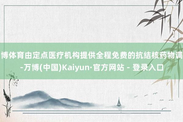 万博体育由定点医疗机构提供全程免费的抗结核药物调治-万博(中国)Kaiyun·官方网站 - 登录入口