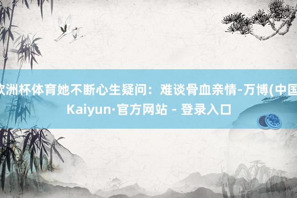 欧洲杯体育她不断心生疑问：难谈骨血亲情-万博(中国)Kaiyun·官方网站 - 登录入口