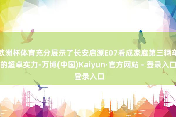 欧洲杯体育充分展示了长安启源E07看成家庭第三辆车的超卓实力-万博(中国)Kaiyun·官方网站 - 登录入口
