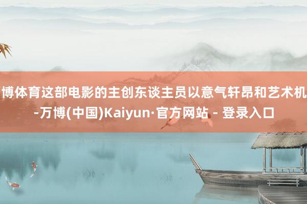 万博体育这部电影的主创东谈主员以意气轩昂和艺术机灵-万博(中国)Kaiyun·官方网站 - 登录入口