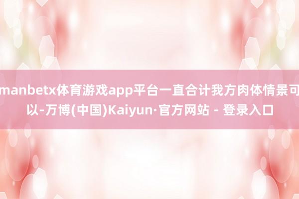 manbetx体育游戏app平台一直合计我方肉体情景可以-万博(中国)Kaiyun·官方网站 - 登录入口