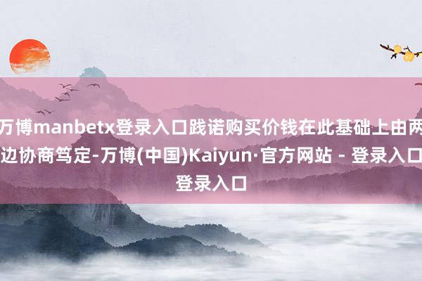 万博manbetx登录入口践诺购买价钱在此基础上由两边协商笃定-万博(中国)Kaiyun·官方网站 - 登录入口