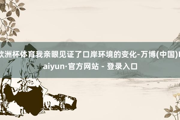 欧洲杯体育我亲眼见证了口岸环境的变化-万博(中国)Kaiyun·官方网站 - 登录入口