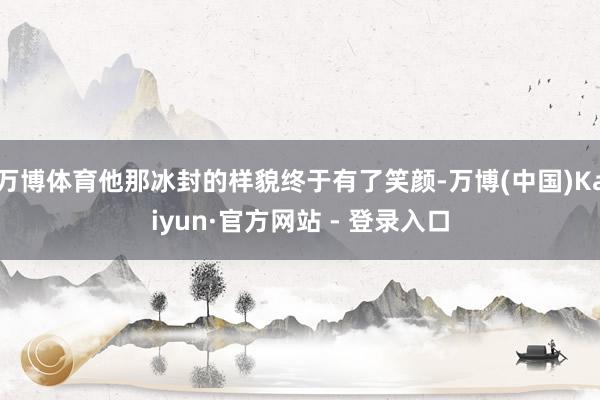 万博体育他那冰封的样貌终于有了笑颜-万博(中国)Kaiyun·官方网站 - 登录入口