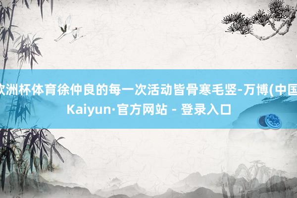 欧洲杯体育徐仲良的每一次活动皆骨寒毛竖-万博(中国)Kaiyun·官方网站 - 登录入口