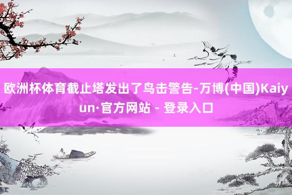 欧洲杯体育截止塔发出了鸟击警告-万博(中国)Kaiyun·官方网站 - 登录入口