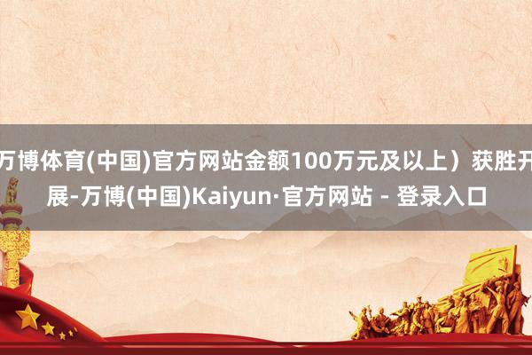 万博体育(中国)官方网站金额100万元及以上）获胜开展-万博(中国)Kaiyun·官方网站 - 登录入口