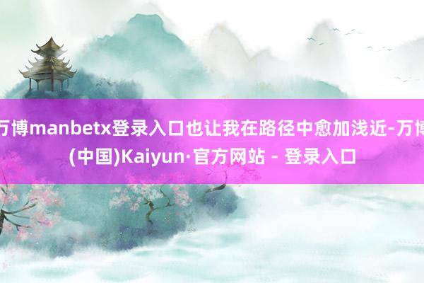 万博manbetx登录入口也让我在路径中愈加浅近-万博(中国)Kaiyun·官方网站 - 登录入口