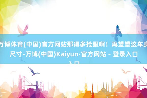 万博体育(中国)官方网站那得多抢眼啊！再望望这车身尺寸-万博(中国)Kaiyun·官方网站 - 登录入口