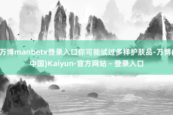 万博manbetx登录入口你可能试过多样护肤品-万博(中国)Kaiyun·官方网站 - 登录入口