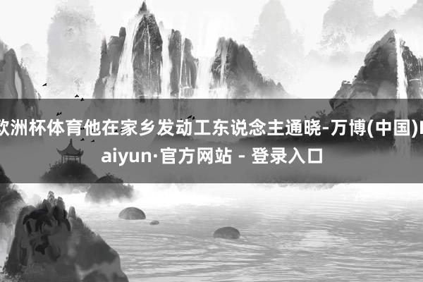 欧洲杯体育他在家乡发动工东说念主通晓-万博(中国)Kaiyun·官方网站 - 登录入口