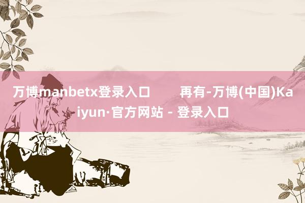 万博manbetx登录入口        再有-万博(中国)Kaiyun·官方网站 - 登录入口