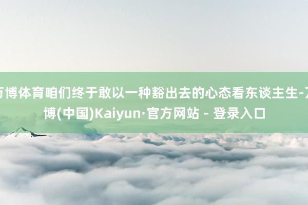 万博体育咱们终于敢以一种豁出去的心态看东谈主生-万博(中国)Kaiyun·官方网站 - 登录入口