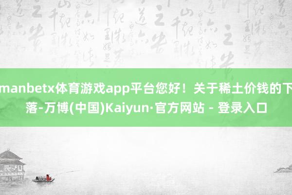manbetx体育游戏app平台您好！关于稀土价钱的下落-万博(中国)Kaiyun·官方网站 - 登录入口
