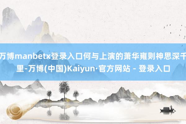 万博manbetx登录入口何与上演的萧华雍则神思深千里-万博(中国)Kaiyun·官方网站 - 登录入口