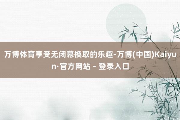 万博体育享受无闭幕换取的乐趣-万博(中国)Kaiyun·官方网站 - 登录入口