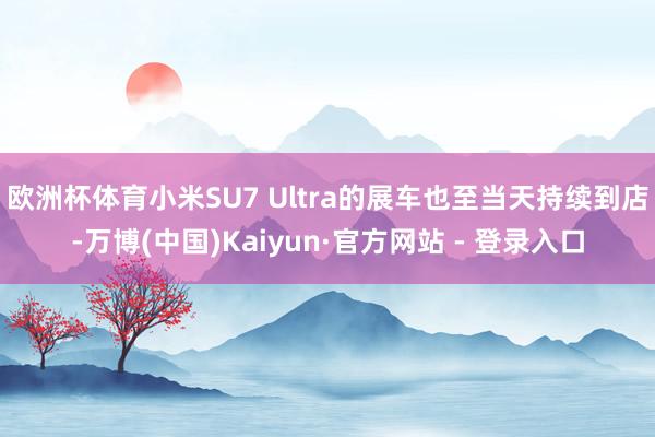 欧洲杯体育小米SU7 Ultra的展车也至当天持续到店-万博(中国)Kaiyun·官方网站 - 登录入口
