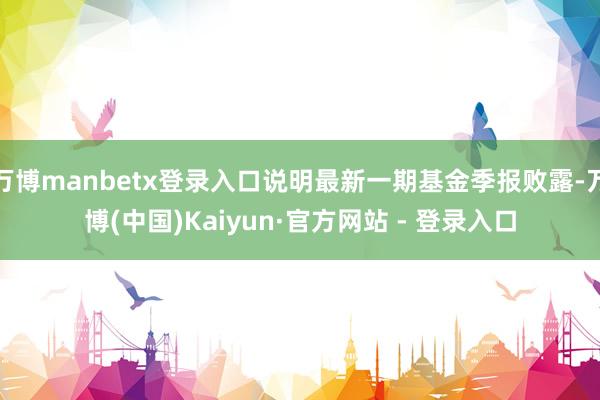 万博manbetx登录入口说明最新一期基金季报败露-万博(中国)Kaiyun·官方网站 - 登录入口