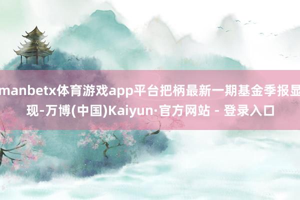 manbetx体育游戏app平台把柄最新一期基金季报显现-万博(中国)Kaiyun·官方网站 - 登录入口
