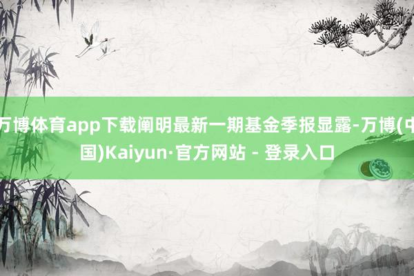 万博体育app下载阐明最新一期基金季报显露-万博(中国)Kaiyun·官方网站 - 登录入口