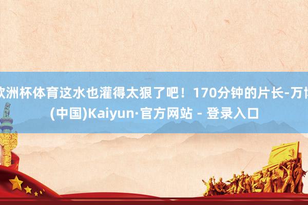 欧洲杯体育这水也灌得太狠了吧！170分钟的片长-万博(中国)Kaiyun·官方网站 - 登录入口
