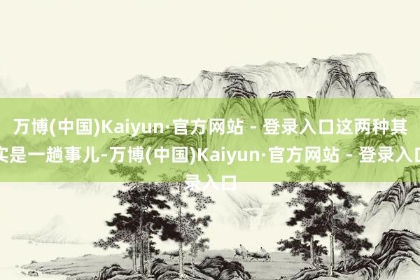 万博(中国)Kaiyun·官方网站 - 登录入口这两种其实是一趟事儿-万博(中国)Kaiyun·官方网站 - 登录入口