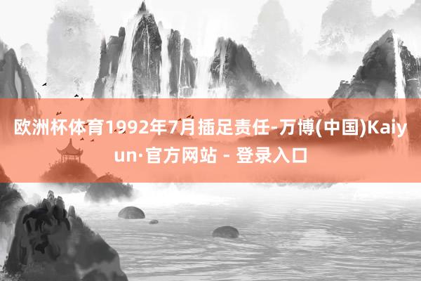 欧洲杯体育1992年7月插足责任-万博(中国)Kaiyun·官方网站 - 登录入口