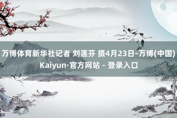 万博体育新华社记者 刘莲芬 摄4月23日-万博(中国)Kaiyun·官方网站 - 登录入口