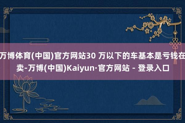 万博体育(中国)官方网站30 万以下的车基本是亏钱在卖-万博(中国)Kaiyun·官方网站 - 登录入口