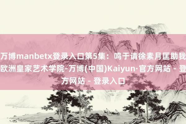 万博manbetx登录入口第5集：鸣于请徐素月匡助我方逃往欧洲皇家艺术学院-万博(中国)Kaiyun·官方网站 - 登录入口