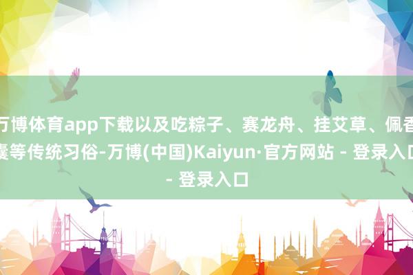 万博体育app下载以及吃粽子、赛龙舟、挂艾草、佩香囊等传统习俗-万博(中国)Kaiyun·官方网站 - 登录入口
