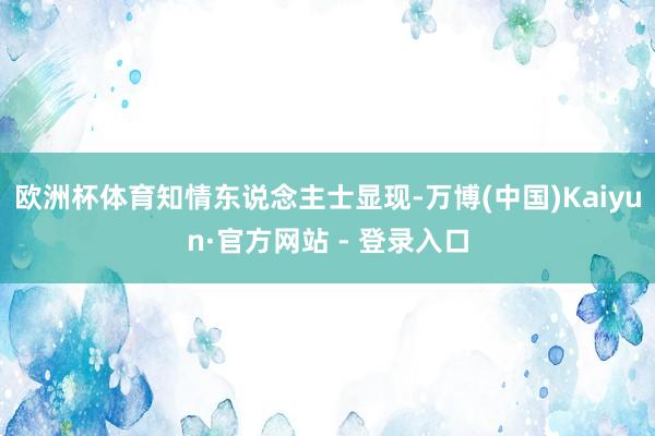 欧洲杯体育　　知情东说念主士显现-万博(中国)Kaiyun·官方网站 - 登录入口