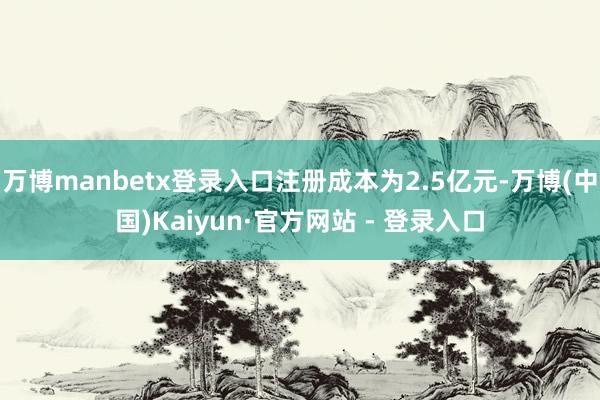 万博manbetx登录入口注册成本为2.5亿元-万博(中国)Kaiyun·官方网站 - 登录入口