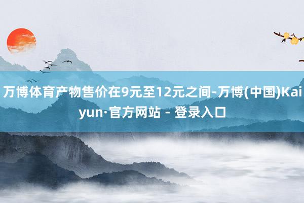 万博体育产物售价在9元至12元之间-万博(中国)Kaiyun·官方网站 - 登录入口