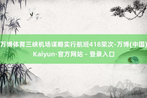 万博体育三峡机场谋略实行航班418架次-万博(中国)Kaiyun·官方网站 - 登录入口