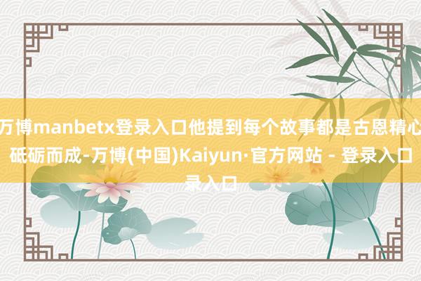 万博manbetx登录入口他提到每个故事都是古恩精心砥砺而成-万博(中国)Kaiyun·官方网站 - 登录入口